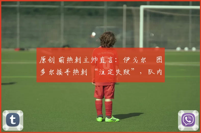 原创 前热刺主帅直言:伊戈尔・图多尔接手热刺 “注定失败”,队内氛围 “ toxic 至极”