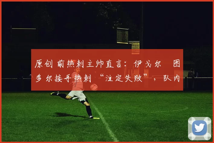 原创 前热刺主帅直言：伊戈尔・图多尔接手热刺 “注定失败”，队内氛围 “ toxic 至极”