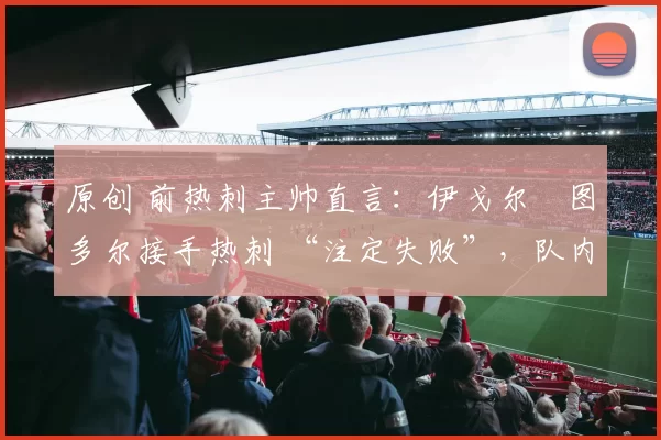 原创 前热刺主帅直言：伊戈尔・图多尔接手热刺 “注定失败”，队内氛围 “ toxic 至极”