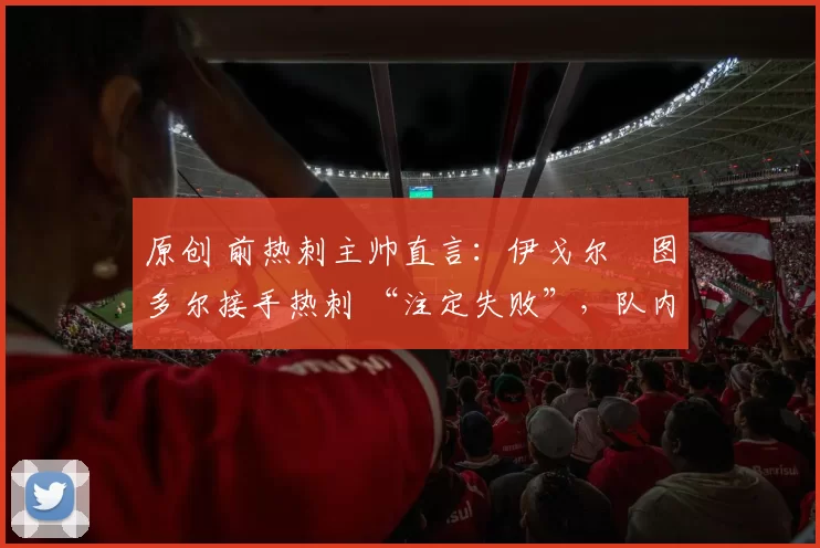 原创 前热刺主帅直言：伊戈尔・图多尔接手热刺 “注定失败”，队内氛围 “ toxic 至极”