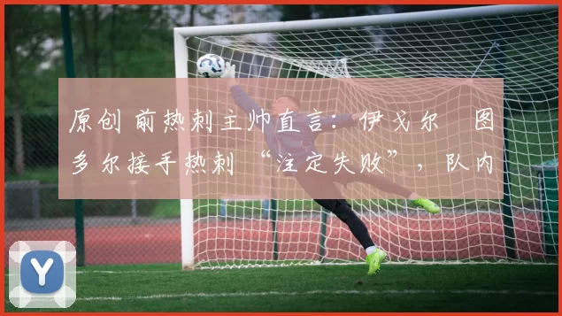 原创 前热刺主帅直言:伊戈尔・图多尔接手热刺 “注定失败”,队内氛围 “ toxic 至极”