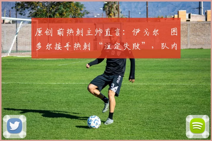 原创 前热刺主帅直言:伊戈尔・图多尔接手热刺 “注定失败”,队内氛围 “ toxic 至极”