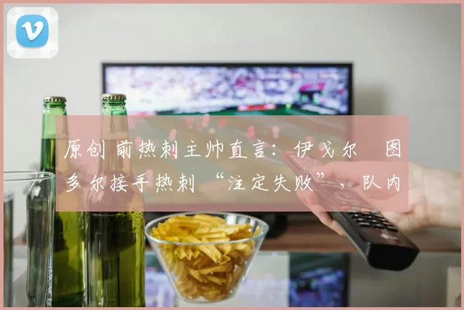 原创 前热刺主帅直言:伊戈尔・图多尔接手热刺 “注定失败”,队内氛围 “ toxic 至极”