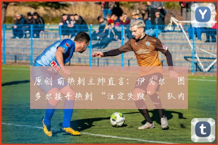 原创 前热刺主帅直言:伊戈尔・图多尔接手热刺 “注定失败”,队内氛围 “ toxic 至极”