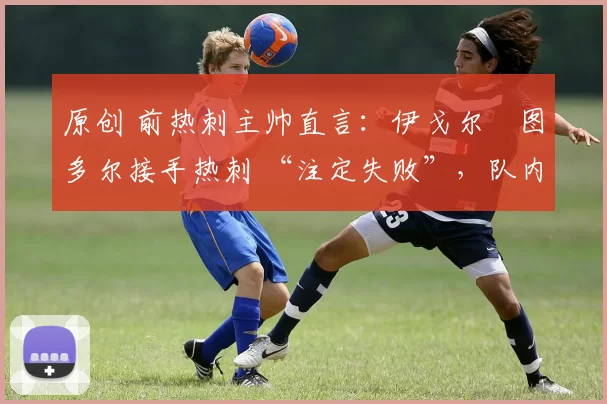 原创 前热刺主帅直言:伊戈尔・图多尔接手热刺 “注定失败”,队内氛围 “ toxic 至极”
