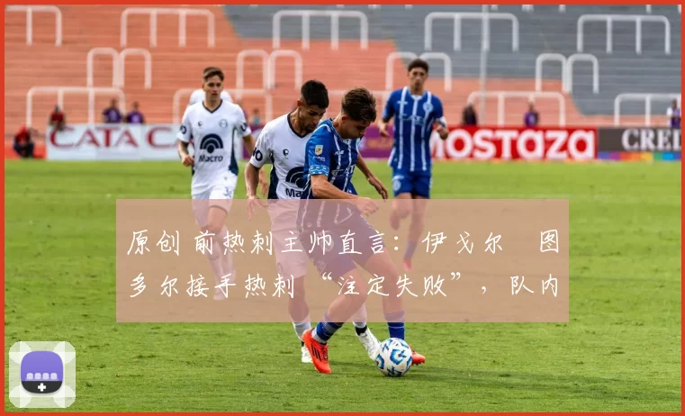 原创 前热刺主帅直言:伊戈尔・图多尔接手热刺 “注定失败”,队内氛围 “ toxic 至极”
