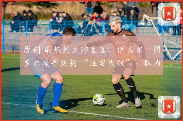 原创 前热刺主帅直言:伊戈尔・图多尔接手热刺 “注定失败”,队内氛围 “ toxic 至极”