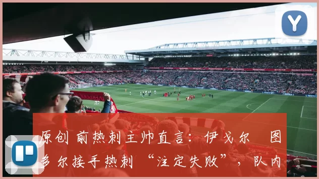 原创 前热刺主帅直言:伊戈尔・图多尔接手热刺 “注定失败”,队内氛围 “ toxic 至极”