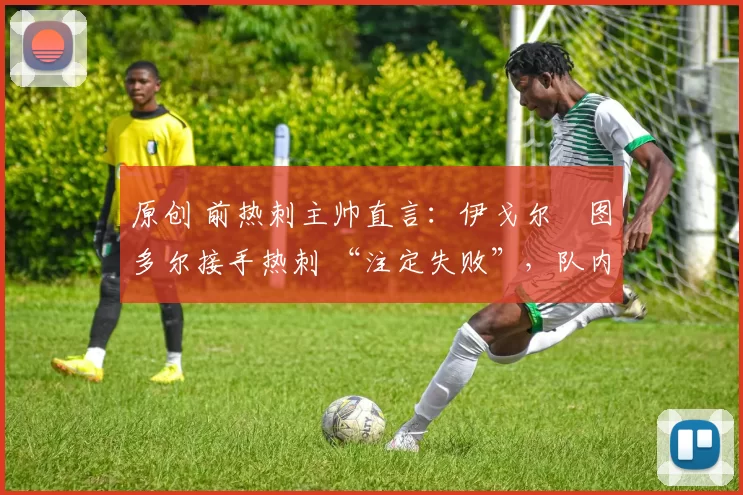 原创 前热刺主帅直言:伊戈尔・图多尔接手热刺 “注定失败”,队内氛围 “ toxic 至极”