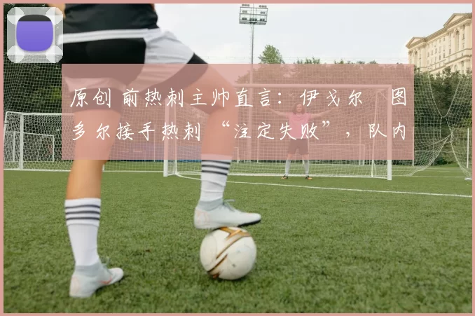 原创 前热刺主帅直言:伊戈尔・图多尔接手热刺 “注定失败”,队内氛围 “ toxic 至极”