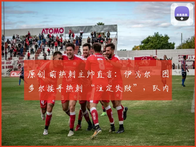 原创 前热刺主帅直言:伊戈尔・图多尔接手热刺 “注定失败”,队内氛围 “ toxic 至极”