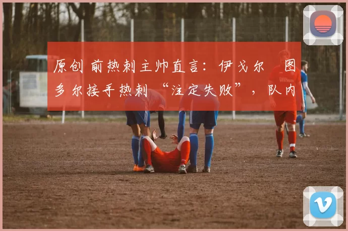 原创 前热刺主帅直言:伊戈尔・图多尔接手热刺 “注定失败”,队内氛围 “ toxic 至极”