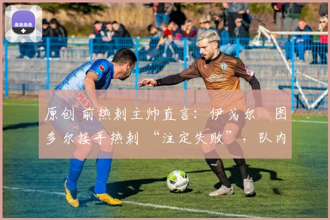 原创 前热刺主帅直言:伊戈尔・图多尔接手热刺 “注定失败”,队内氛围 “ toxic 至极”