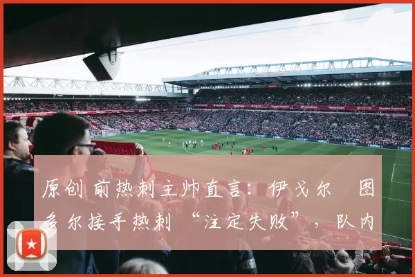 原创 前热刺主帅直言:伊戈尔・图多尔接手热刺 “注定失败”,队内氛围 “ toxic 至极”