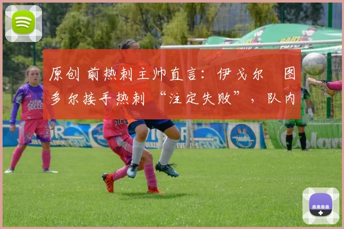 原创 前热刺主帅直言:伊戈尔・图多尔接手热刺 “注定失败”,队内氛围 “ toxic 至极”
