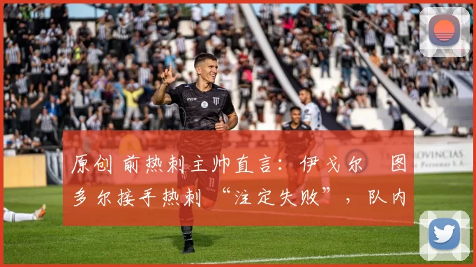 原创 前热刺主帅直言:伊戈尔・图多尔接手热刺 “注定失败”,队内氛围 “ toxic 至极”