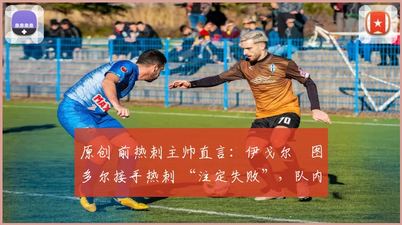 原创 前热刺主帅直言：伊戈尔・图多尔接手热刺 “注定失败”，队内氛围 “ toxic 至极”