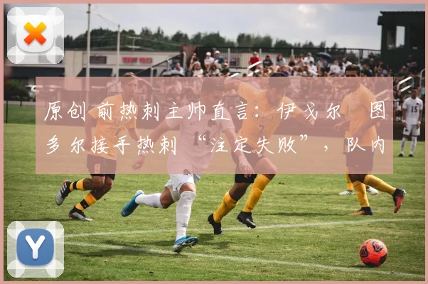 原创 前热刺主帅直言:伊戈尔・图多尔接手热刺 “注定失败”,队内氛围 “ toxic 至极”