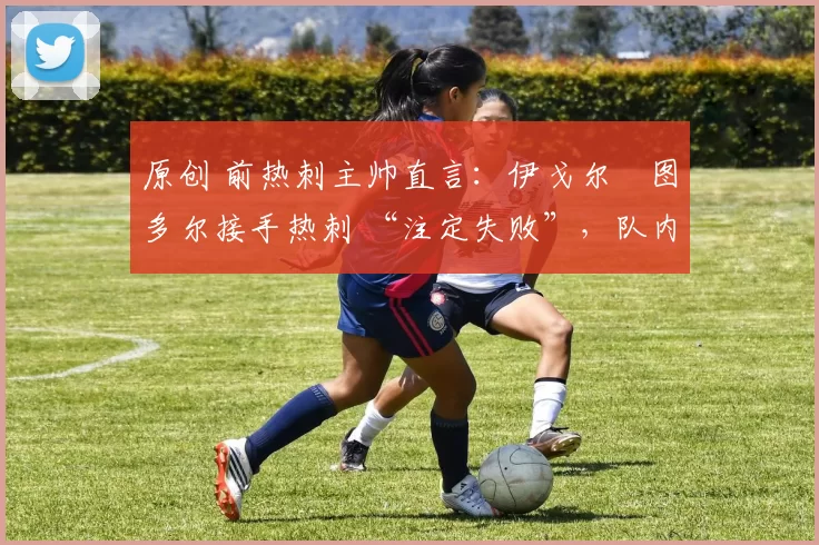 原创 前热刺主帅直言:伊戈尔・图多尔接手热刺 “注定失败”,队内氛围 “ toxic 至极”