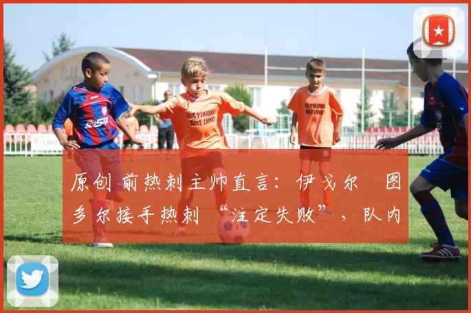 原创 前热刺主帅直言:伊戈尔・图多尔接手热刺 “注定失败”,队内氛围 “ toxic 至极”