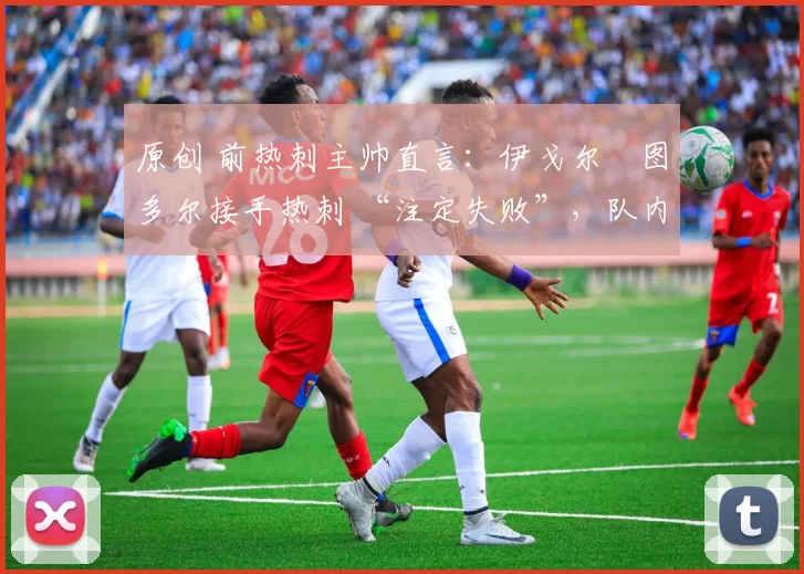 原创 前热刺主帅直言:伊戈尔・图多尔接手热刺 “注定失败”,队内氛围 “ toxic 至极”