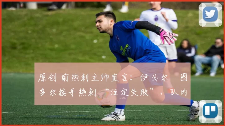 原创 前热刺主帅直言:伊戈尔・图多尔接手热刺 “注定失败”,队内氛围 “ toxic 至极”