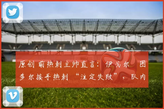 原创 前热刺主帅直言：伊戈尔・图多尔接手热刺 “注定失败”，队内氛围 “ toxic 至极”