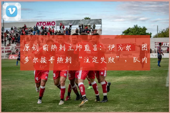 原创 前热刺主帅直言:伊戈尔・图多尔接手热刺 “注定失败”,队内氛围 “ toxic 至极”