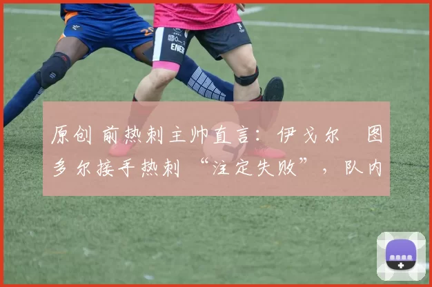 原创 前热刺主帅直言:伊戈尔・图多尔接手热刺 “注定失败”,队内氛围 “ toxic 至极”