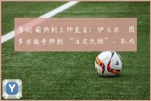 原创 前热刺主帅直言:伊戈尔・图多尔接手热刺 “注定失败”,队内氛围 “ toxic 至极”