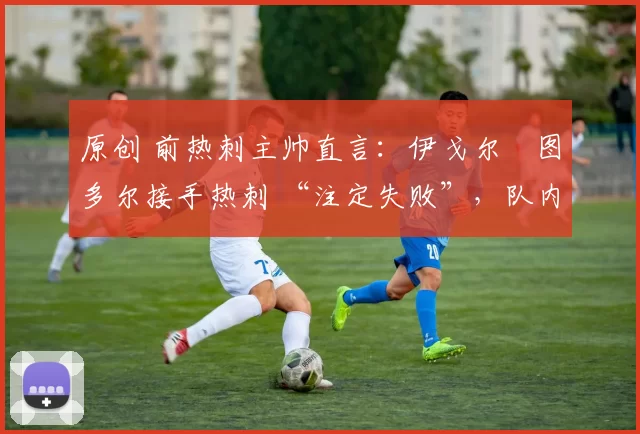原创 前热刺主帅直言:伊戈尔・图多尔接手热刺 “注定失败”,队内氛围 “ toxic 至极”