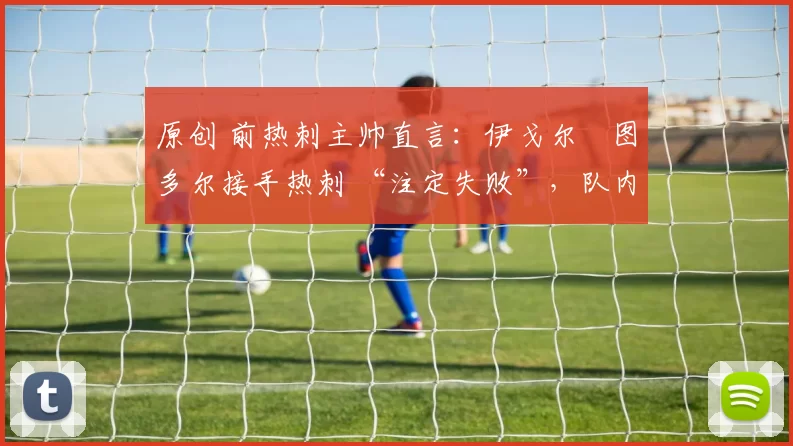 原创 前热刺主帅直言:伊戈尔・图多尔接手热刺 “注定失败”,队内氛围 “ toxic 至极”