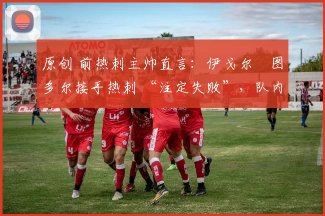 原创 前热刺主帅直言:伊戈尔・图多尔接手热刺 “注定失败”,队内氛围 “ toxic 至极”