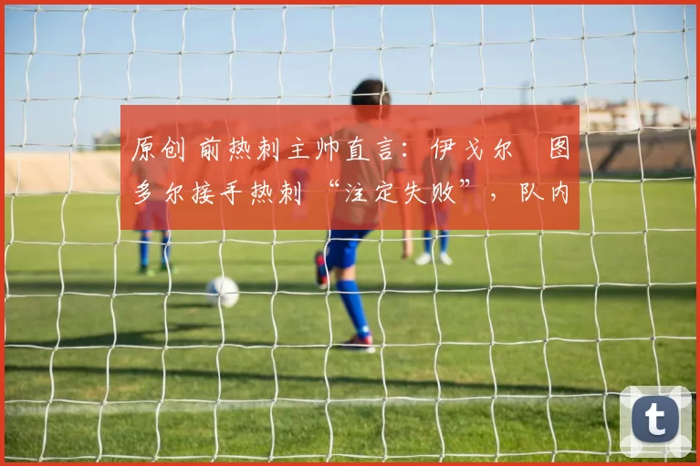 原创 前热刺主帅直言:伊戈尔・图多尔接手热刺 “注定失败”,队内氛围 “ toxic 至极”