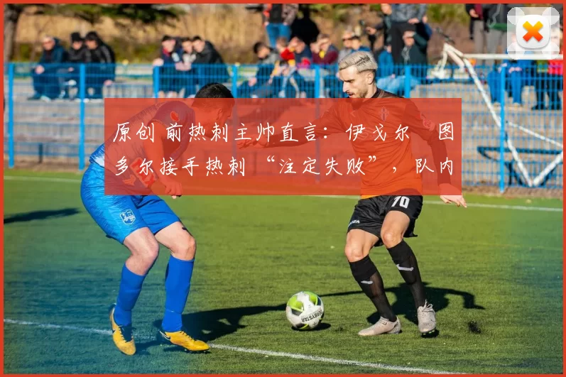 原创 前热刺主帅直言:伊戈尔・图多尔接手热刺 “注定失败”,队内氛围 “ toxic 至极”