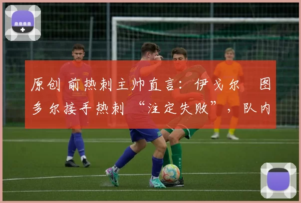 原创 前热刺主帅直言:伊戈尔・图多尔接手热刺 “注定失败”,队内氛围 “ toxic 至极”