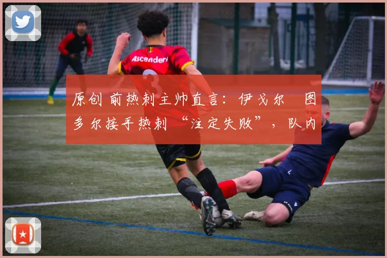 原创 前热刺主帅直言:伊戈尔・图多尔接手热刺 “注定失败”,队内氛围 “ toxic 至极”