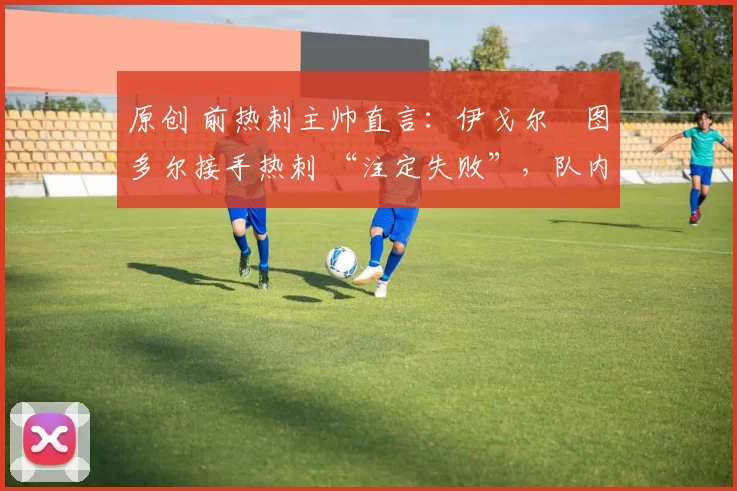 原创 前热刺主帅直言:伊戈尔・图多尔接手热刺 “注定失败”,队内氛围 “ toxic 至极”