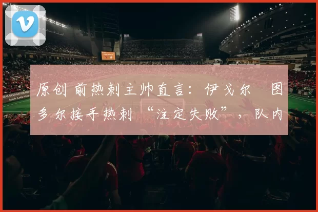 原创 前热刺主帅直言：伊戈尔・图多尔接手热刺 “注定失败”，队内氛围 “ toxic 至极”