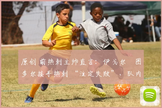 原创 前热刺主帅直言:伊戈尔・图多尔接手热刺 “注定失败”,队内氛围 “ toxic 至极”
