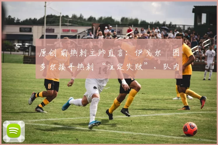 原创 前热刺主帅直言：伊戈尔・图多尔接手热刺 “注定失败”，队内氛围 “ toxic 至极”