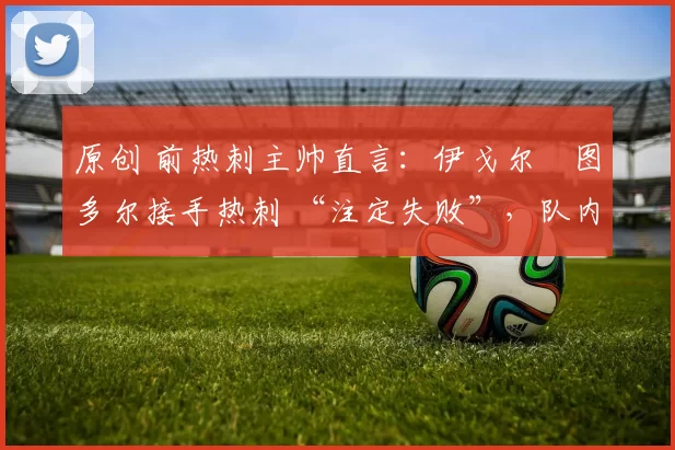 原创 前热刺主帅直言:伊戈尔・图多尔接手热刺 “注定失败”,队内氛围 “ toxic 至极”