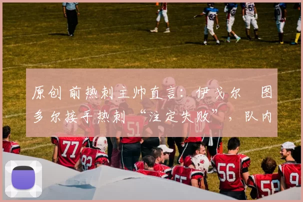 原创 前热刺主帅直言:伊戈尔・图多尔接手热刺 “注定失败”,队内氛围 “ toxic 至极”