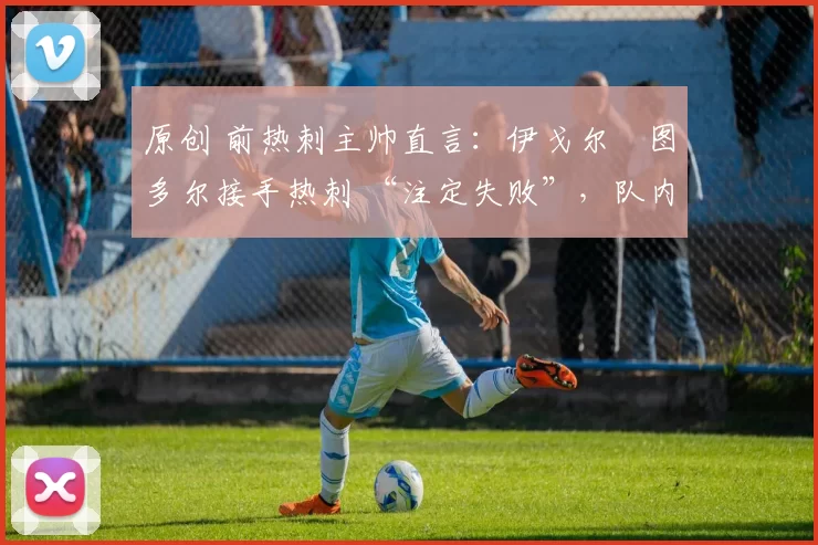 原创 前热刺主帅直言:伊戈尔・图多尔接手热刺 “注定失败”,队内氛围 “ toxic 至极”