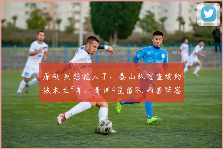 原创 别想挖人了,泰山队官宣续约依木兰5年,青训4星留队 两套阵容成型