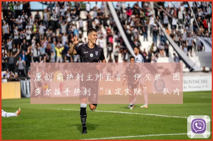 原创 前热刺主帅直言:伊戈尔・图多尔接手热刺 “注定失败”,队内氛围 “ toxic 至极”