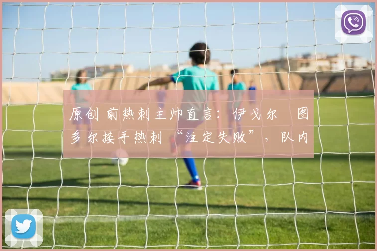 原创 前热刺主帅直言：伊戈尔・图多尔接手热刺 “注定失败”，队内氛围 “ toxic 至极”