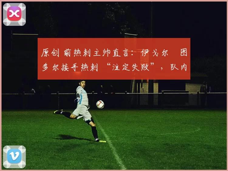 原创 前热刺主帅直言:伊戈尔・图多尔接手热刺 “注定失败”,队内氛围 “ toxic 至极”