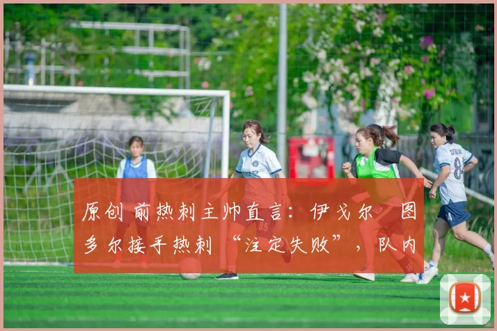 原创 前热刺主帅直言:伊戈尔・图多尔接手热刺 “注定失败”,队内氛围 “ toxic 至极”