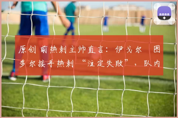 原创 前热刺主帅直言:伊戈尔・图多尔接手热刺 “注定失败”,队内氛围 “ toxic 至极”